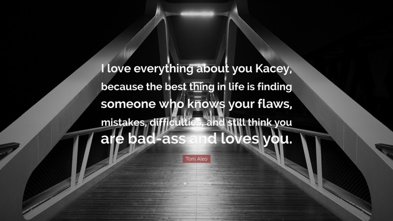 Toni Aleo Quote: “I love everything about you Kacey, because the best thing in life is finding someone who knows your flaws, mistakes, difficulties, and still think you are bad-ass and loves you.”