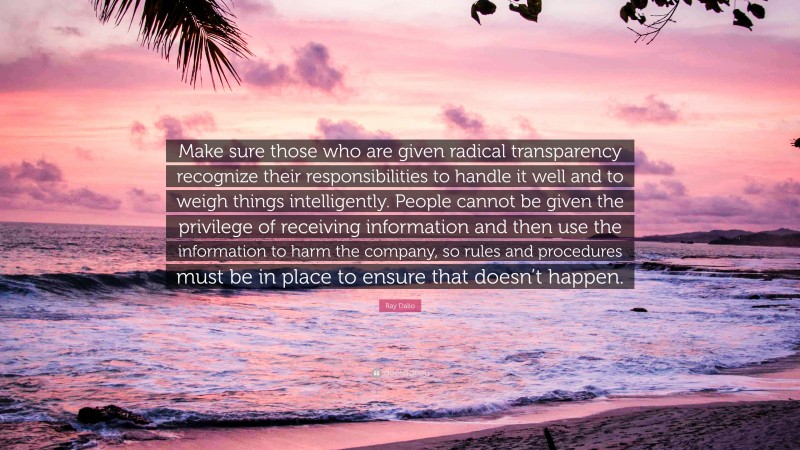 Ray Dalio Quote: “Make sure those who are given radical transparency recognize their responsibilities to handle it well and to weigh things intelligently. People cannot be given the privilege of receiving information and then use the information to harm the company, so rules and procedures must be in place to ensure that doesn’t happen.”