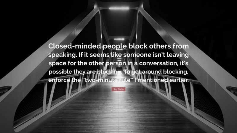 Ray Dalio Quote: “Closed-minded people block others from speaking. If it seems like someone isn’t leaving space for the other person in a conversation, it’s possible they are blocking. To get around blocking, enforce the “two-minute rule” I mentioned earlier.”