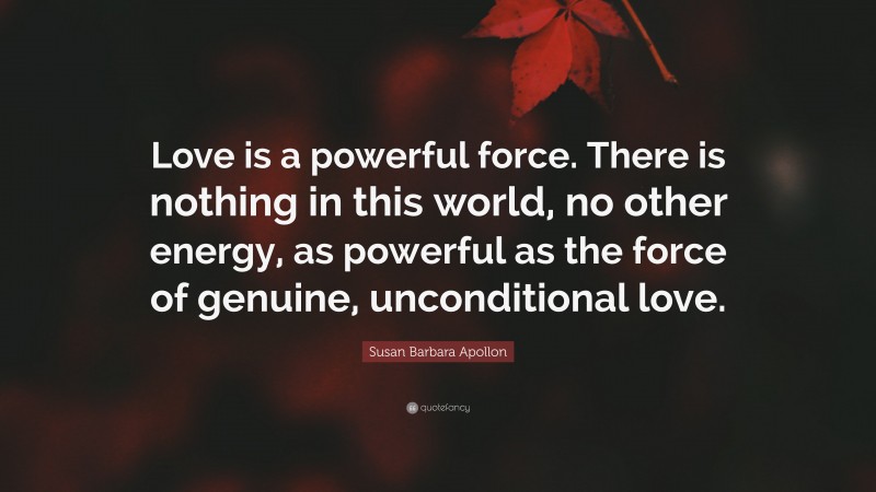Susan Barbara Apollon Quote: “Love is a powerful force. There is nothing in this world, no other energy, as powerful as the force of genuine, unconditional love.”