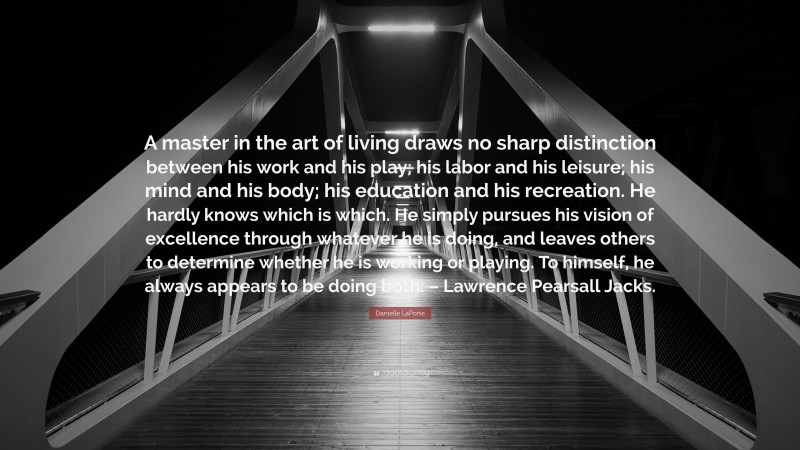 Danielle LaPorte Quote: “A master in the art of living draws no sharp distinction between his work and his play; his labor and his leisure; his mind and his body; his education and his recreation. He hardly knows which is which. He simply pursues his vision of excellence through whatever he is doing, and leaves others to determine whether he is working or playing. To himself, he always appears to be doing both. – Lawrence Pearsall Jacks.”