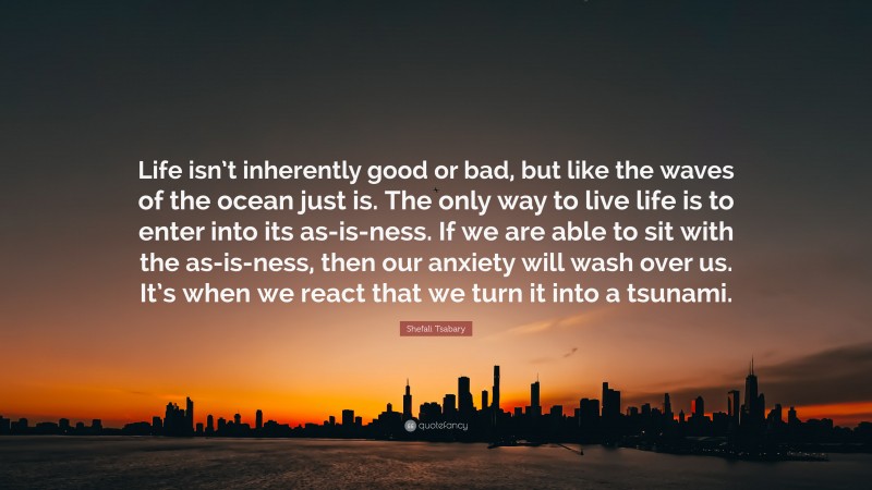 Shefali Tsabary Quote: “Life isn’t inherently good or bad, but like the waves of the ocean just is. The only way to live life is to enter into its as-is-ness. If we are able to sit with the as-is-ness, then our anxiety will wash over us. It’s when we react that we turn it into a tsunami.”