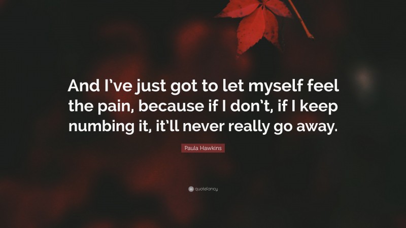 Paula Hawkins Quote: “And I’ve just got to let myself feel the pain, because if I don’t, if I keep numbing it, it’ll never really go away.”