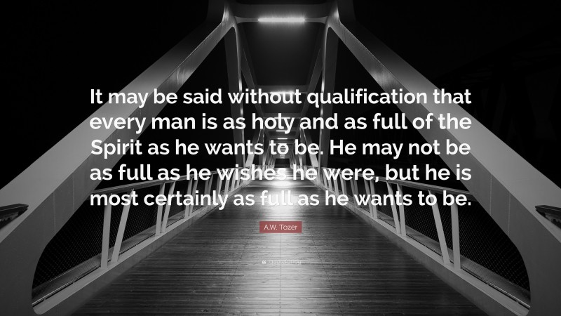 A.W. Tozer Quote: “It may be said without qualification that every man is as holy and as full of the Spirit as he wants to be. He may not be as full as he wishes he were, but he is most certainly as full as he wants to be.”