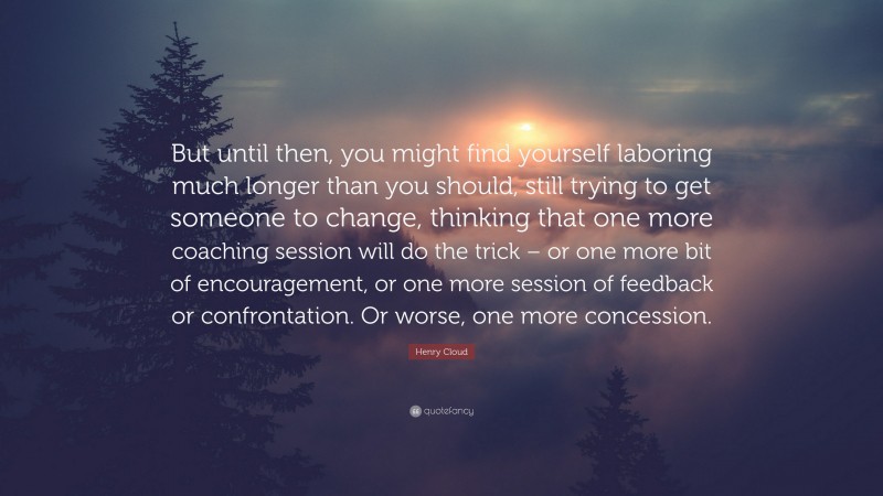 Henry Cloud Quote: “But until then, you might find yourself laboring much longer than you should, still trying to get someone to change, thinking that one more coaching session will do the trick – or one more bit of encouragement, or one more session of feedback or confrontation. Or worse, one more concession.”