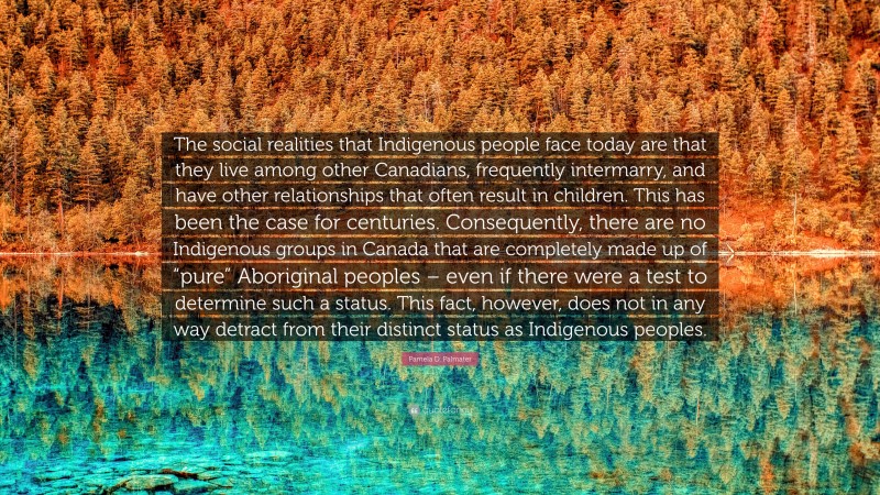 Pamela D. Palmater Quote: “The social realities that Indigenous people face today are that they live among other Canadians, frequently intermarry, and have other relationships that often result in children. This has been the case for centuries. Consequently, there are no Indigenous groups in Canada that are completely made up of “pure” Aboriginal peoples – even if there were a test to determine such a status. This fact, however, does not in any way detract from their distinct status as Indigenous peoples.”