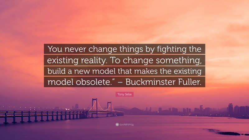 Tony Seba Quote: “You never change things by fighting the existing reality. To change something, build a new model that makes the existing model obsolete.” – Buckminster Fuller.”