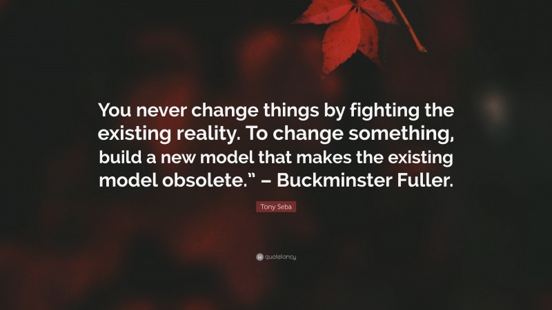 Tony Seba Quote: “You never change things by fighting the existing reality. To change something, build a new model that makes the existing model obsolete.” – Buckminster Fuller.”