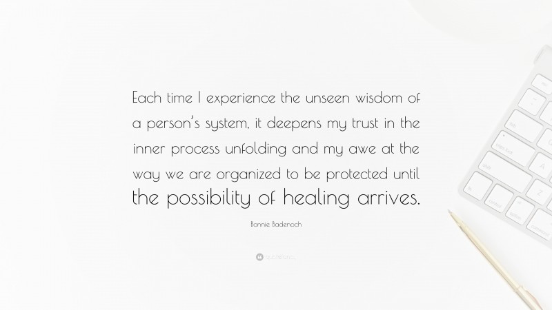 Bonnie Badenoch Quote: “Each time I experience the unseen wisdom of a person’s system, it deepens my trust in the inner process unfolding and my awe at the way we are organized to be protected until the possibility of healing arrives.”