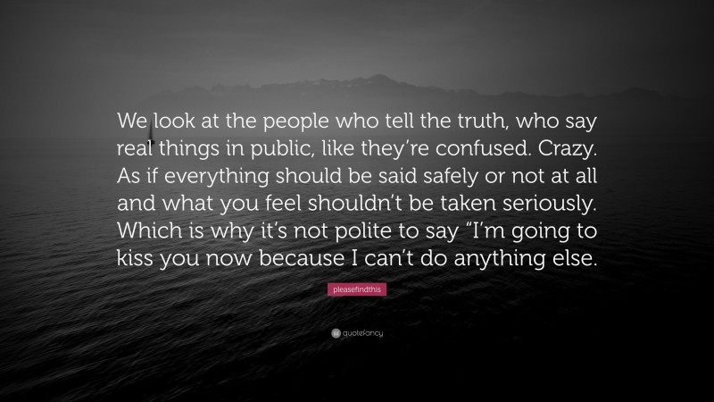 pleasefindthis Quote: “We look at the people who tell the truth, who say real things in public, like they’re confused. Crazy. As if everything should be said safely or not at all and what you feel shouldn’t be taken seriously. Which is why it’s not polite to say “I’m going to kiss you now because I can’t do anything else.”