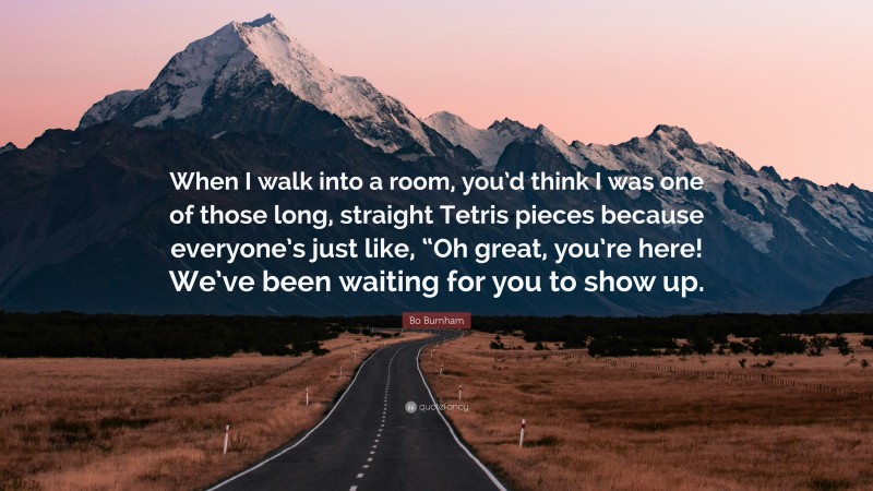 Bo Burnham Quote: “When I walk into a room, you’d think I was one of those long, straight Tetris pieces because everyone’s just like, “Oh great, you’re here! We’ve been waiting for you to show up.”