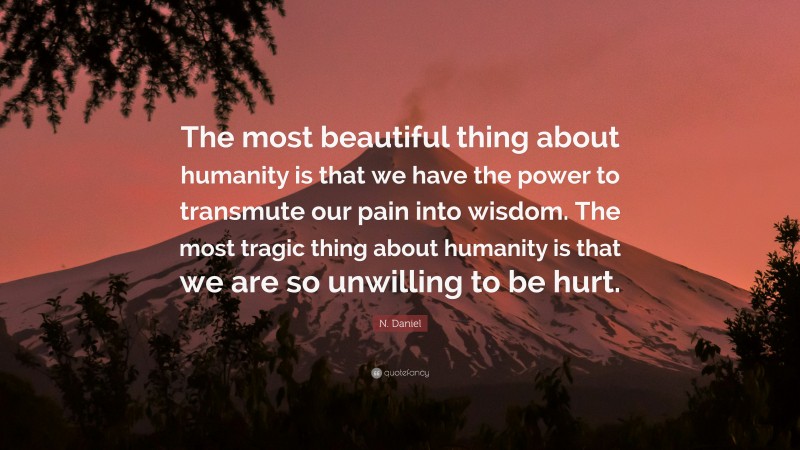 N. Daniel Quote: “The most beautiful thing about humanity is that we have the power to transmute our pain into wisdom. The most tragic thing about humanity is that we are so unwilling to be hurt.”