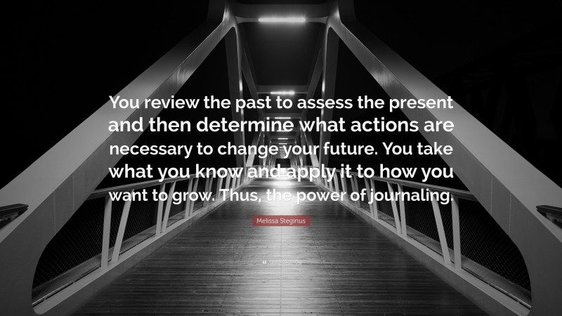 Melissa Steginus Quote: “You review the past to assess the present and then determine what actions are necessary to change your future. You take what you know and apply it to how you want to grow. Thus, the power of journaling.”