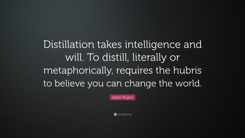 Adam Rogers Quote: “Distillation takes intelligence and will. To distill, literally or metaphorically, requires the hubris to believe you can change the world.”