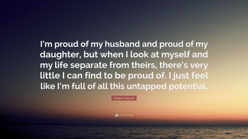 Colleen Hoover Quote: “I’m proud of my husband and proud of my daughter, but when I look at myself and my life separate from theirs, there’s very little I can find to be proud of. I just feel like I’m full of all this untapped potential.”