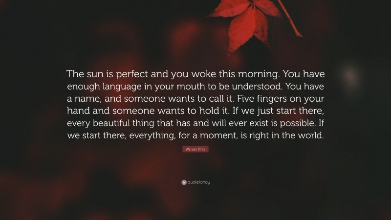 Warsan Shire Quote: “The sun is perfect and you woke this morning. You have enough language in your mouth to be understood. You have a name, and someone wants to call it. Five fingers on your hand and someone wants to hold it. If we just start there, every beautiful thing that has and will ever exist is possible. If we start there, everything, for a moment, is right in the world.”