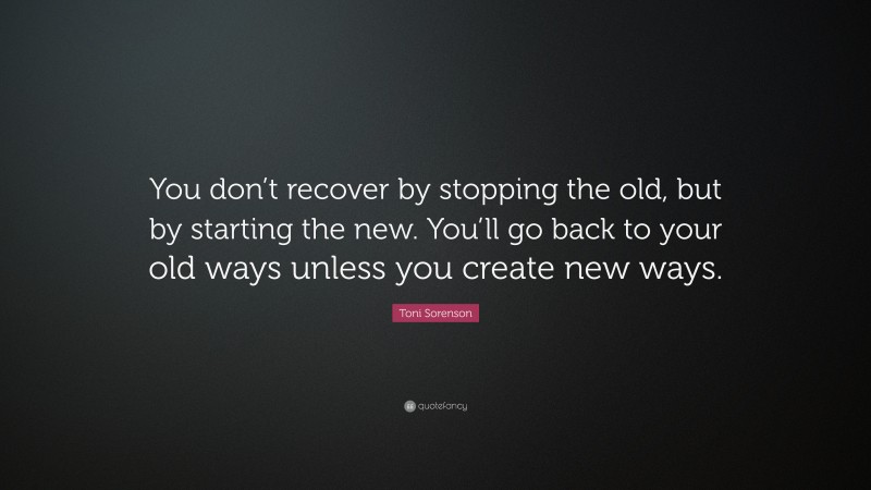 Toni Sorenson Quote: “You don’t recover by stopping the old, but by starting the new. You’ll go back to your old ways unless you create new ways.”