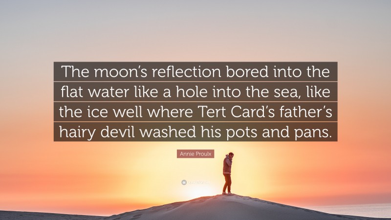 Annie Proulx Quote: “The moon’s reflection bored into the flat water like a hole into the sea, like the ice well where Tert Card’s father’s hairy devil washed his pots and pans.”
