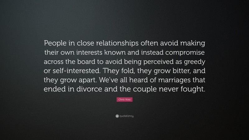Chris Voss Quote: “People in close relationships often avoid making their own interests known and instead compromise across the board to avoid being perceived as greedy or self-interested. They fold, they grow bitter, and they grow apart. We’ve all heard of marriages that ended in divorce and the couple never fought.”