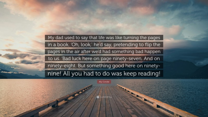 Ally Condie Quote: “My dad used to say that life was like turning the pages in a book. ‘Oh, look,’ he’d say, pretending to flip the pages in the air after we’d had something bad happen to us. ‘Bad luck here on page ninety-seven. And on ninety-eight. But something good here on ninety-nine! All you had to do was keep reading!”