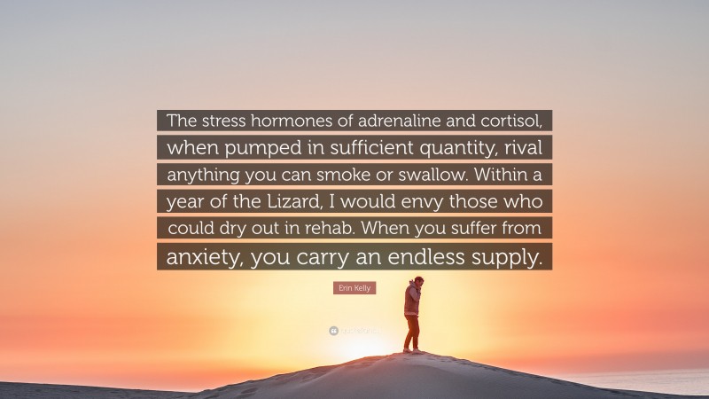 Erin Kelly Quote: “The stress hormones of adrenaline and cortisol, when pumped in sufficient quantity, rival anything you can smoke or swallow. Within a year of the Lizard, I would envy those who could dry out in rehab. When you suffer from anxiety, you carry an endless supply.”