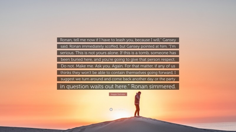 Maggie Stiefvater Quote: “Ronan, tell me now if I have to leash you, because I will,” Gansey said. Ronan immediately scoffed, but Gansey pointed at him. “I’m serious. This is not yours alone. If this is a tomb, someone has been buried here, and you’re going to give that person respect. Do not. Make me. Ask you. Again. For that matter, if any of us thinks they won’t be able to contain themselves going forward, I suggest we turn around and come back another day or the party in question waits out here.” Ronan simmered.”