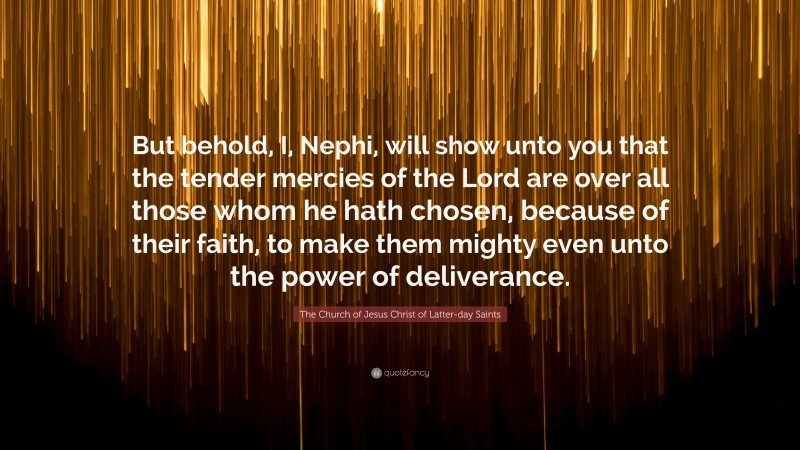 The Church of Jesus Christ of Latter-day Saints Quote: “But behold, I, Nephi, will show unto you that the tender mercies of the Lord are over all those whom he hath chosen, because of their faith, to make them mighty even unto the power of deliverance.”