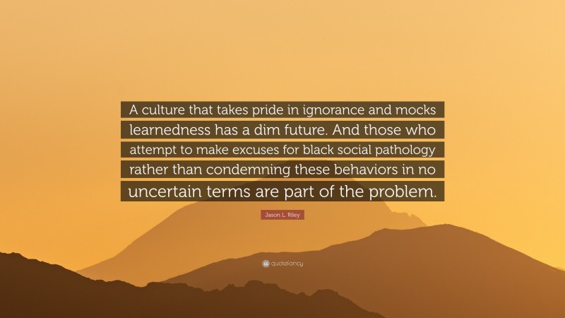 Jason L. Riley Quote: “A culture that takes pride in ignorance and mocks learnedness has a dim future. And those who attempt to make excuses for black social pathology rather than condemning these behaviors in no uncertain terms are part of the problem.”