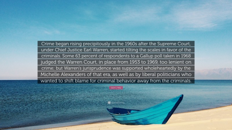 Jason L. Riley Quote: “Crime began rising precipitously in the 1960s after the Supreme Court, under Chief Justice Earl Warren, started tilting the scales in favor of the criminals. Some 63 percent of respondents to a Gallup poll taken in 1968 judged the Warren Court, in place from 1953 to 1969, too lenient on crime; but Warren’s jurisprudence was supported wholeheartedly by the Michelle Alexanders of that era, as well as by liberal politicians who wanted to shift blame for criminal behavior away from the criminals.”
