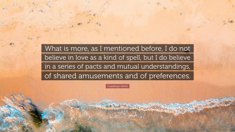 Guadalupe Nettel Quote: “What is more, as I mentioned before, I do not believe in love as a kind of spell, but I do believe in a series of pacts and mutual understandings, of shared amusements and of preferences.”