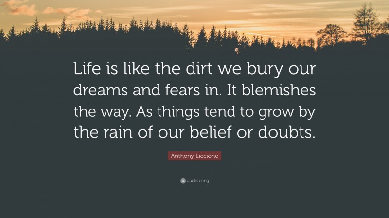 Anthony Liccione Quote: “Life is like the dirt we bury our dreams and fears in. It blemishes the way. As things tend to grow by the rain of our belief or doubts.”