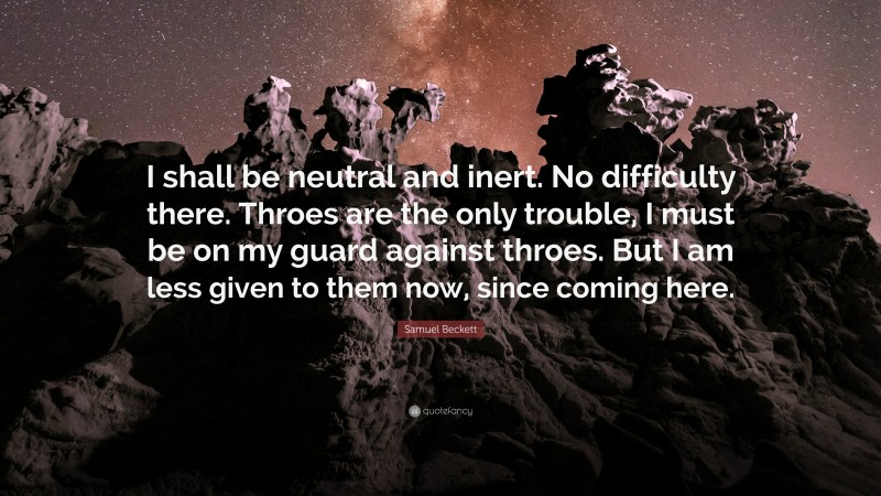 Samuel Beckett Quote: “I shall be neutral and inert. No difficulty there. Throes are the only trouble, I must be on my guard against throes. But I am less given to them now, since coming here.”