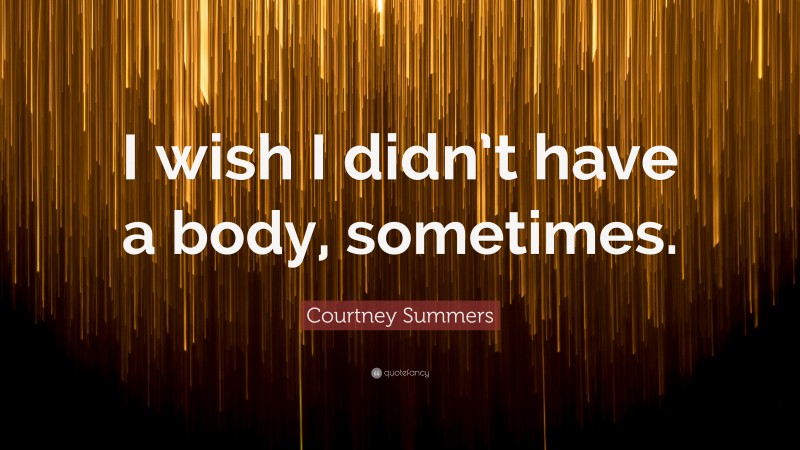 Courtney Summers Quote: “I wish I didn’t have a body, sometimes.”