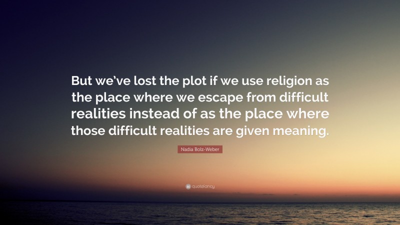 Nadia Bolz-Weber Quote: “But we’ve lost the plot if we use religion as the place where we escape from difficult realities instead of as the place where those difficult realities are given meaning.”