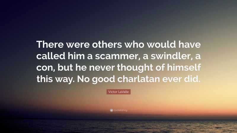 Victor LaValle Quote: “There were others who would have called him a scammer, a swindler, a con, but he never thought of himself this way. No good charlatan ever did.”