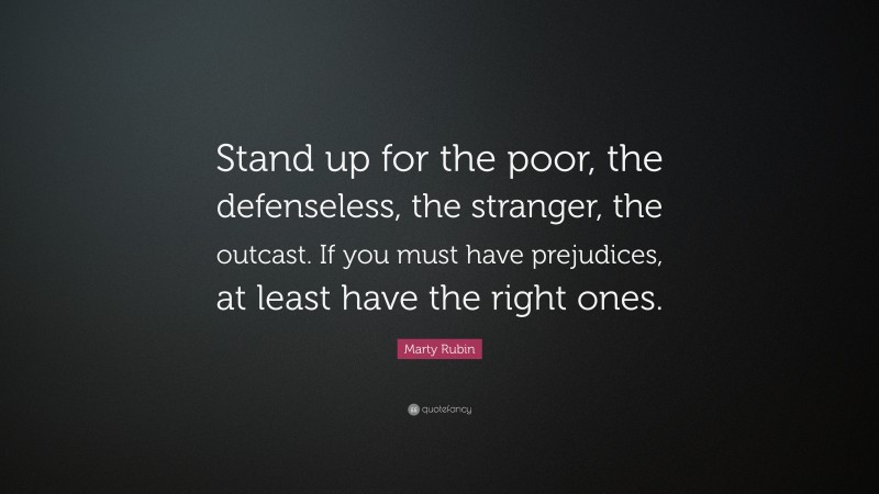 Marty Rubin Quote: “Stand up for the poor, the defenseless, the stranger, the outcast. If you must have prejudices, at least have the right ones.”