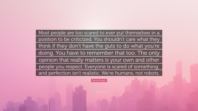 Mariana Zapata Quote: “Most people are too scared to ever put themselves in a position to be criticized. You shouldn’t care what they think if they don’t have the guts to do what you’re doing. You have to remember that too. The only opinion that really matters is your own and other people you respect. Everyone is scared of something, and perfection isn’t realistic. We’re humans, not robots.”