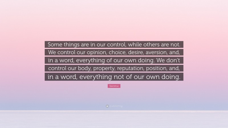 Epictetus Quote: “Some things are in our control, while others are not. We control our opinion, choice, desire, aversion, and, in a word, everything of our own doing. We don’t control our body, property, reputation, position, and, in a word, everything not of our own doing.”