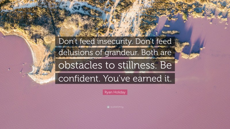 Ryan Holiday Quote: “Don’t feed insecurity. Don’t feed delusions of grandeur. Both are obstacles to stillness. Be confident. You’ve earned it.”