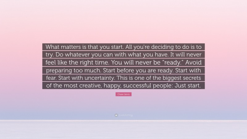 Chase Jarvis Quote: “What matters is that you start. All you’re deciding to do is to try. Do whatever you can with what you have. It will never feel like the right time. You will never be “ready.” Avoid preparing too much. Start before you are ready. Start with fear. Start with uncertainty. This is one of the biggest secrets of the most creative, happy, successful people: Just start.”