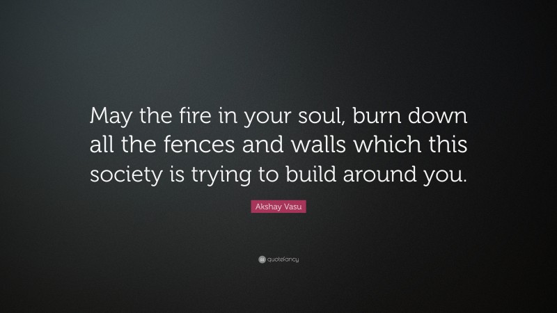 Akshay Vasu Quote: “May the fire in your soul, burn down all the fences and walls which this society is trying to build around you.”