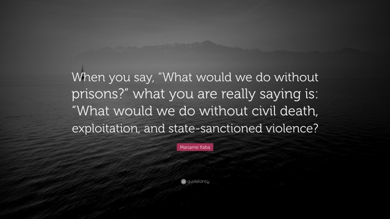 Mariame Kaba Quote: “When you say, “What would we do without prisons?” what you are really saying is: “What would we do without civil death, exploitation, and state-sanctioned violence?”