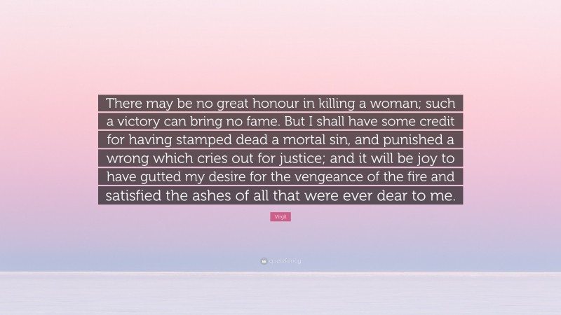 Virgil Quote: “There may be no great honour in killing a woman; such a victory can bring no fame. But I shall have some credit for having stamped dead a mortal sin, and punished a wrong which cries out for justice; and it will be joy to have gutted my desire for the vengeance of the fire and satisfied the ashes of all that were ever dear to me.”