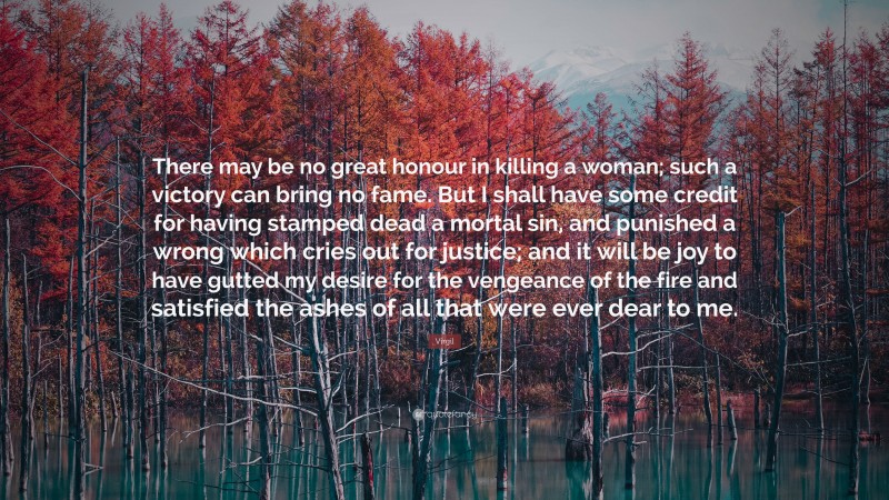 Virgil Quote: “There may be no great honour in killing a woman; such a victory can bring no fame. But I shall have some credit for having stamped dead a mortal sin, and punished a wrong which cries out for justice; and it will be joy to have gutted my desire for the vengeance of the fire and satisfied the ashes of all that were ever dear to me.”