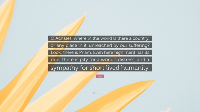 Virgil Quote: “O Achates, where in the world is there a country, or any place in it, unreached by our suffering? Look; there is Priam. Even here high merit has its due; there is pity for a world’s distress, and a sympathy for short lived humanity.”