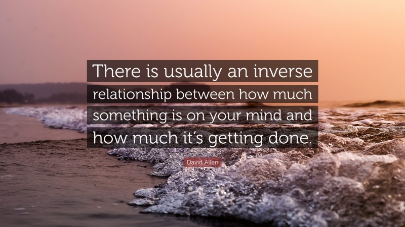 David Allen Quote: “There is usually an inverse relationship between how much something is on your mind and how much it’s getting done.”