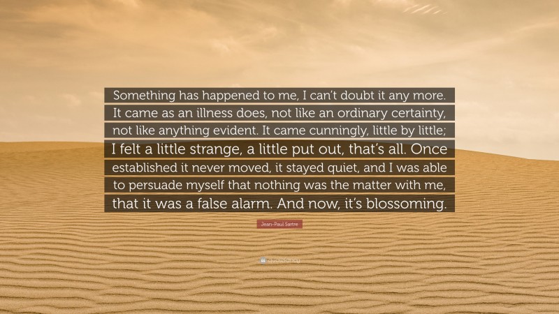 Jean-Paul Sartre Quote: “Something has happened to me, I can’t doubt it any more. It came as an illness does, not like an ordinary certainty, not like anything evident. It came cunningly, little by little; I felt a little strange, a little put out, that’s all. Once established it never moved, it stayed quiet, and I was able to persuade myself that nothing was the matter with me, that it was a false alarm. And now, it’s blossoming.”