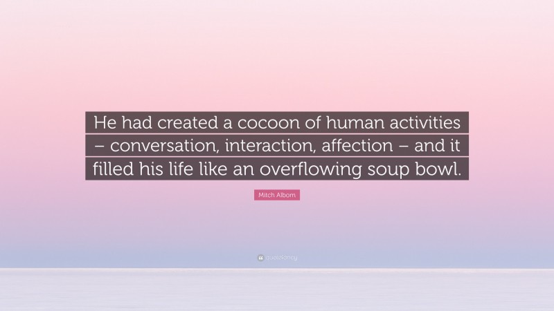 Mitch Albom Quote: “He had created a cocoon of human activities – conversation, interaction, affection – and it filled his life like an overflowing soup bowl.”