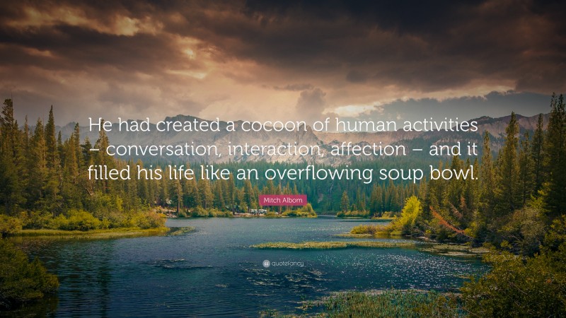 Mitch Albom Quote: “He had created a cocoon of human activities – conversation, interaction, affection – and it filled his life like an overflowing soup bowl.”