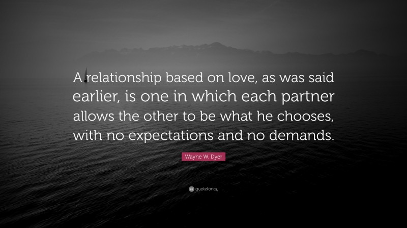 Wayne W. Dyer Quote: “A relationship based on love, as was said earlier, is one in which each partner allows the other to be what he chooses, with no expectations and no demands.”